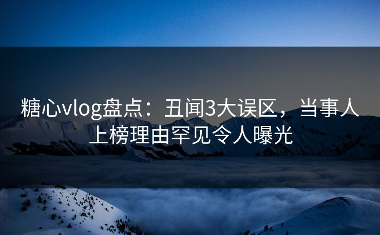 糖心vlog盘点：丑闻3大误区，当事人上榜理由罕见令人曝光