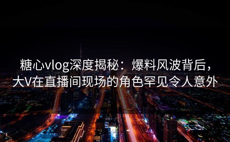 糖心vlog深度揭秘：爆料风波背后，大V在直播间现场的角色罕见令人意外
