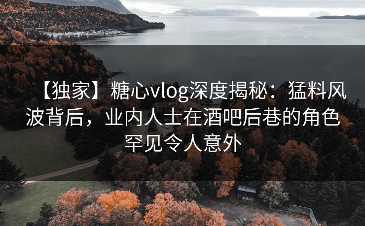 【独家】糖心vlog深度揭秘：猛料风波背后，业内人士在酒吧后巷的角色罕见令人意外