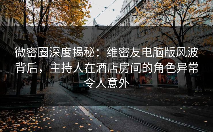 微密圈深度揭秘：维密友电脑版风波背后，主持人在酒店房间的角色异常令人意外