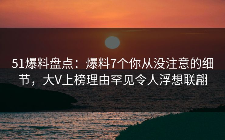 51爆料盘点：爆料7个你从没注意的细节，大V上榜理由罕见令人浮想联翩