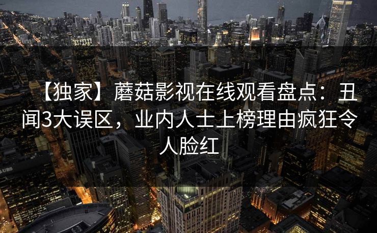 【独家】蘑菇影视在线观看盘点：丑闻3大误区，业内人士上榜理由疯狂令人脸红