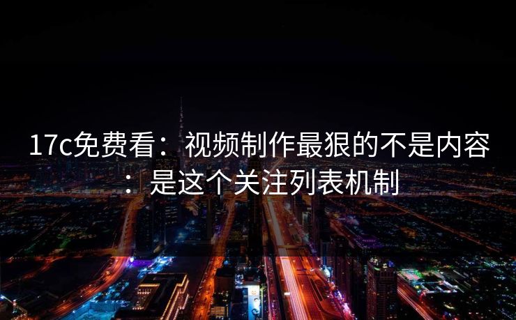 17c免费看：视频制作最狠的不是内容：是这个关注列表机制