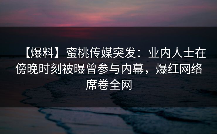 【爆料】蜜桃传媒突发：业内人士在傍晚时刻被曝曾参与内幕，爆红网络席卷全网