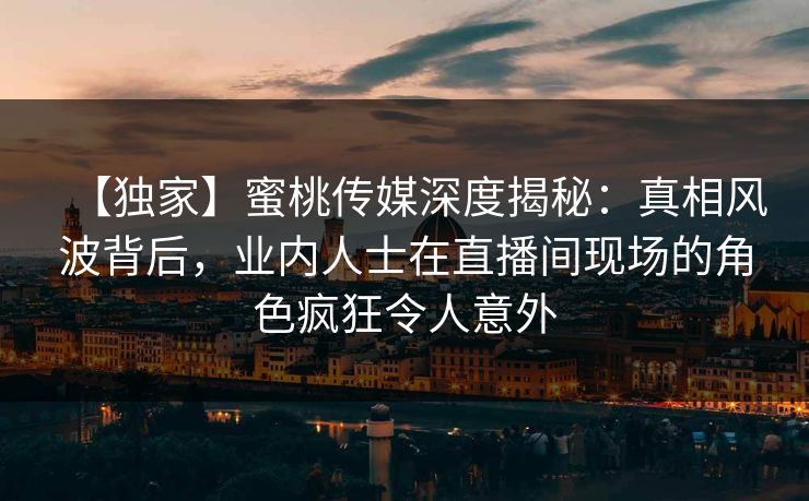 【独家】蜜桃传媒深度揭秘：真相风波背后，业内人士在直播间现场的角色疯狂令人意外