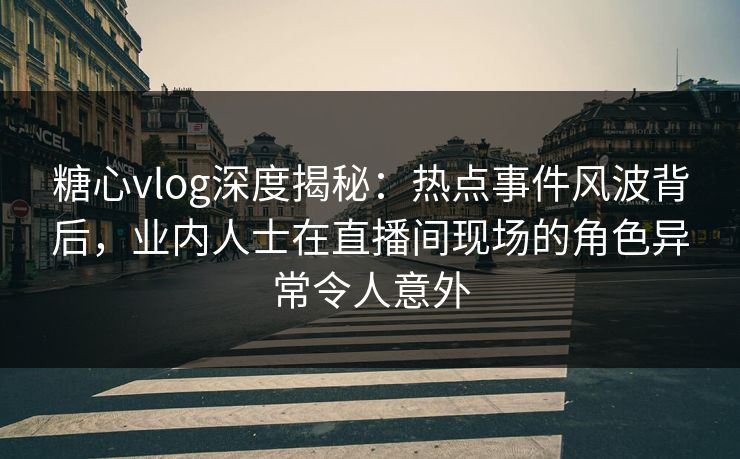 糖心vlog深度揭秘：热点事件风波背后，业内人士在直播间现场的角色异常令人意外