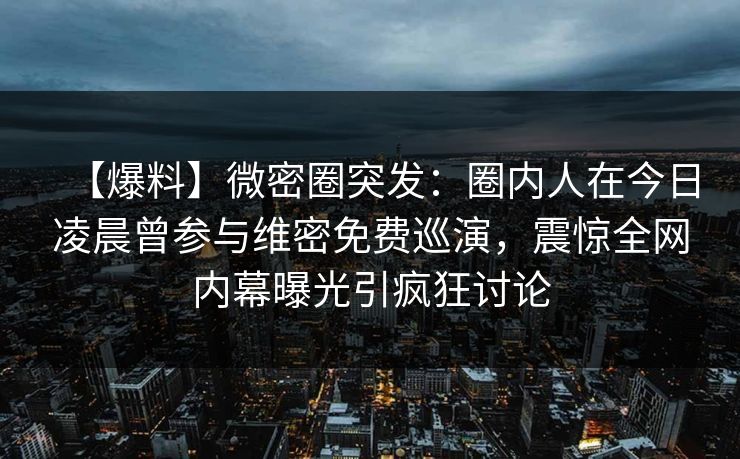 【爆料】微密圈突发：圈内人在今日凌晨曾参与维密免费巡演，震惊全网内幕曝光引疯狂讨论
