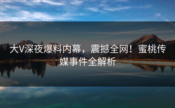 大V深夜爆料内幕，震撼全网！蜜桃传媒事件全解析