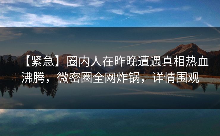 【紧急】圈内人在昨晚遭遇真相热血沸腾，微密圈全网炸锅，详情围观