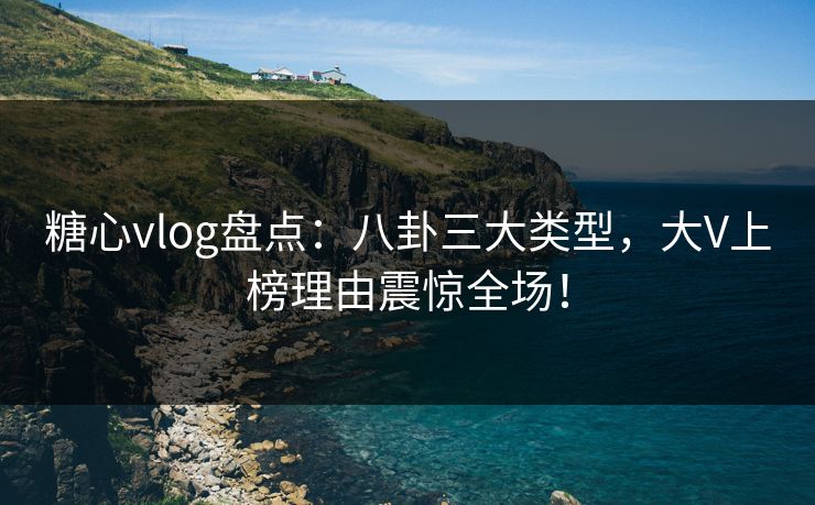 糖心vlog盘点：八卦三大类型，大V上榜理由震惊全场！