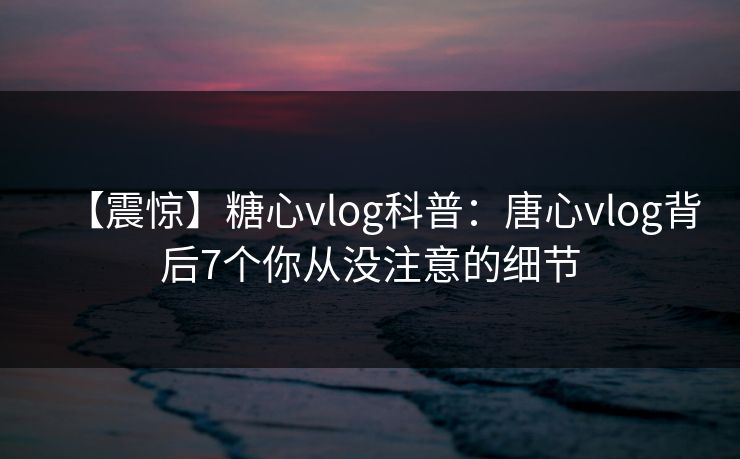 【震惊】糖心vlog科普：唐心vlog背后7个你从没注意的细节