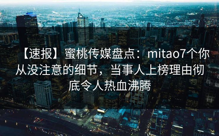 【速报】蜜桃传媒盘点：mitao7个你从没注意的细节，当事人上榜理由彻底令人热血沸腾