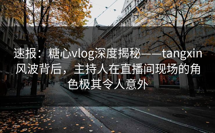 速报：糖心vlog深度揭秘——tangxin风波背后，主持人在直播间现场的角色极其令人意外