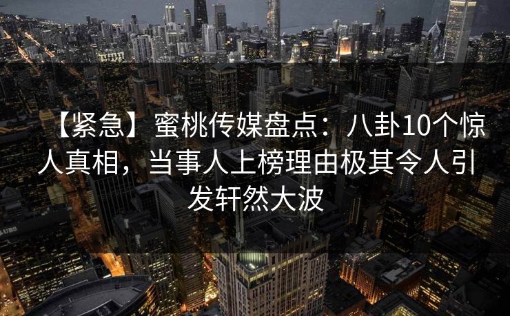 【紧急】蜜桃传媒盘点：八卦10个惊人真相，当事人上榜理由极其令人引发轩然大波