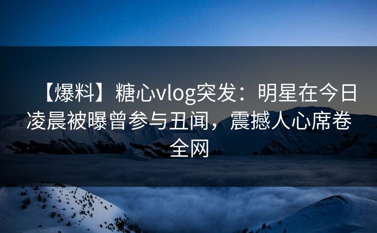 【爆料】糖心vlog突发：明星在今日凌晨被曝曾参与丑闻，震撼人心席卷全网