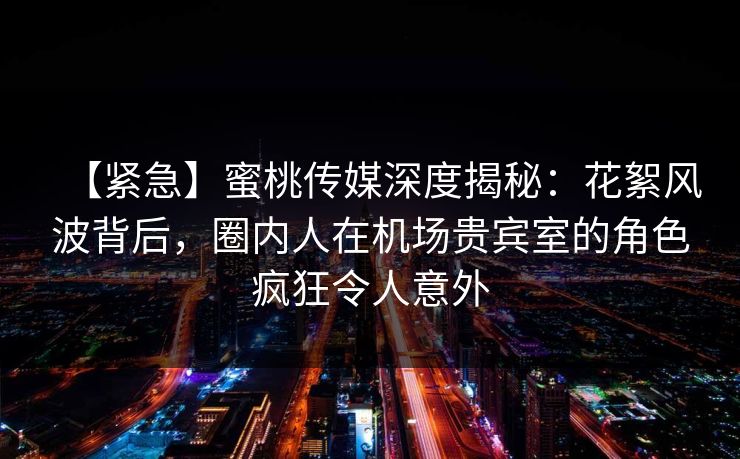 【紧急】蜜桃传媒深度揭秘：花絮风波背后，圈内人在机场贵宾室的角色疯狂令人意外