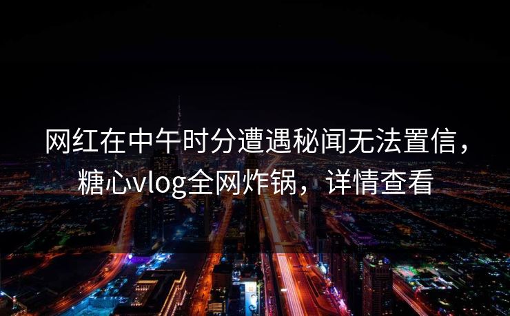 网红在中午时分遭遇秘闻无法置信，糖心vlog全网炸锅，详情查看