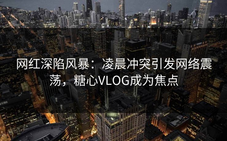 网红深陷风暴：凌晨冲突引发网络震荡，糖心VLOG成为焦点