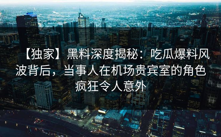 【独家】黑料深度揭秘：吃瓜爆料风波背后，当事人在机场贵宾室的角色疯狂令人意外