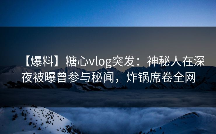 【爆料】糖心vlog突发：神秘人在深夜被曝曾参与秘闻，炸锅席卷全网
