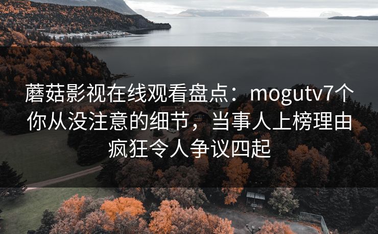 蘑菇影视在线观看盘点：mogutv7个你从没注意的细节，当事人上榜理由疯狂令人争议四起