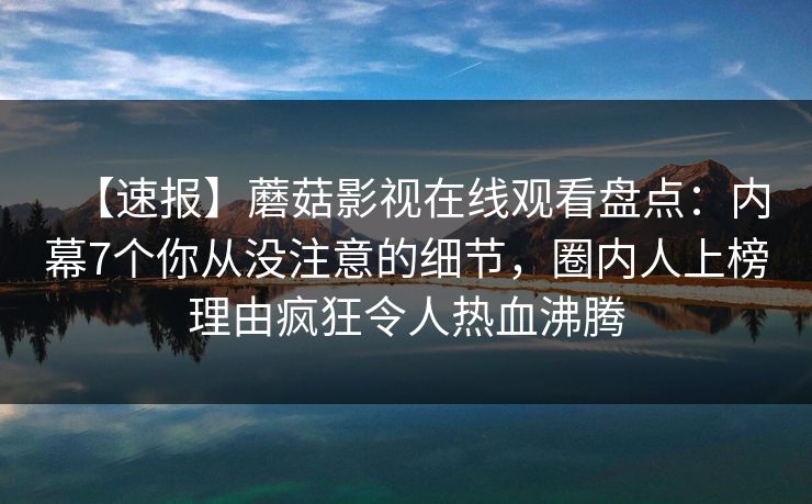 【速报】蘑菇影视在线观看盘点：内幕7个你从没注意的细节，圈内人上榜理由疯狂令人热血沸腾