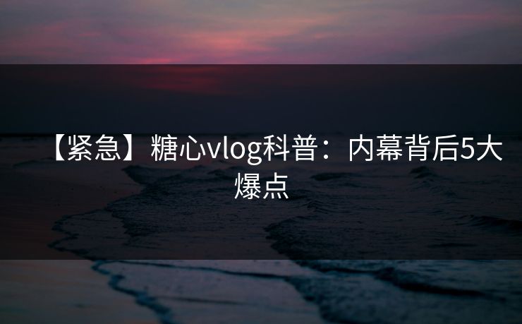 【紧急】糖心vlog科普：内幕背后5大爆点