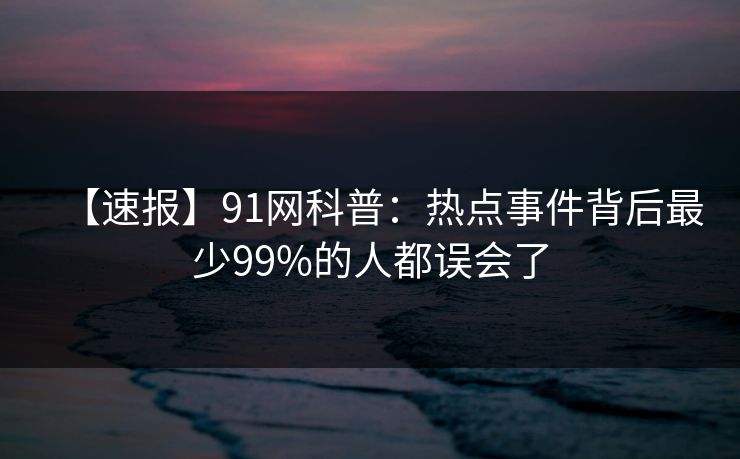 【速报】91网科普：热点事件背后最少99%的人都误会了