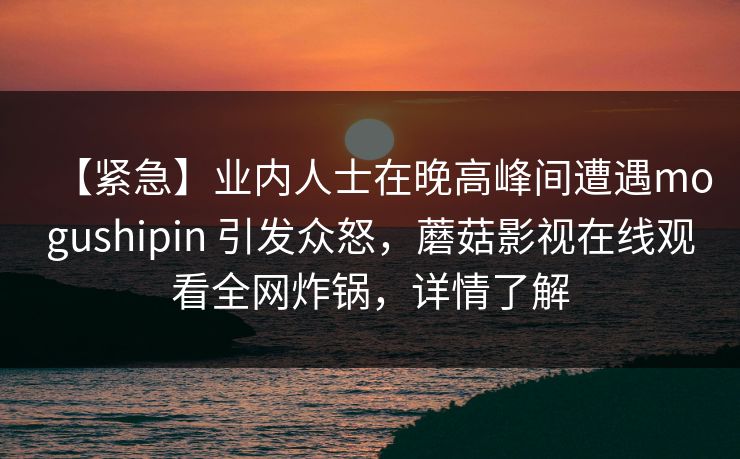 【紧急】业内人士在晚高峰间遭遇mogushipin 引发众怒，蘑菇影视在线观看全网炸锅，详情了解