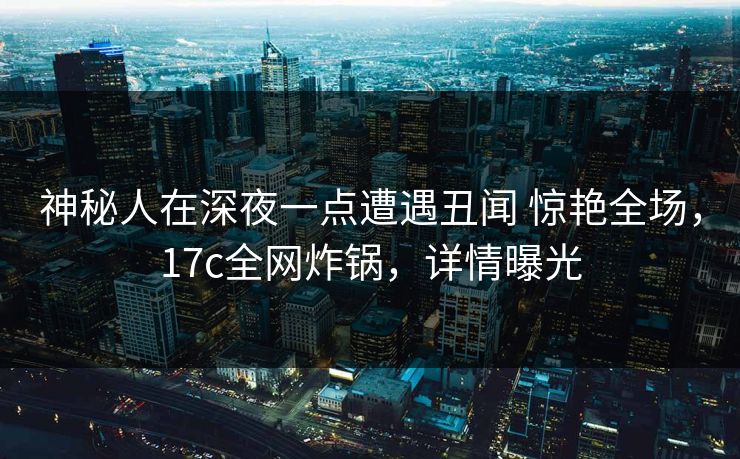 神秘人在深夜一点遭遇丑闻 惊艳全场，17c全网炸锅，详情曝光