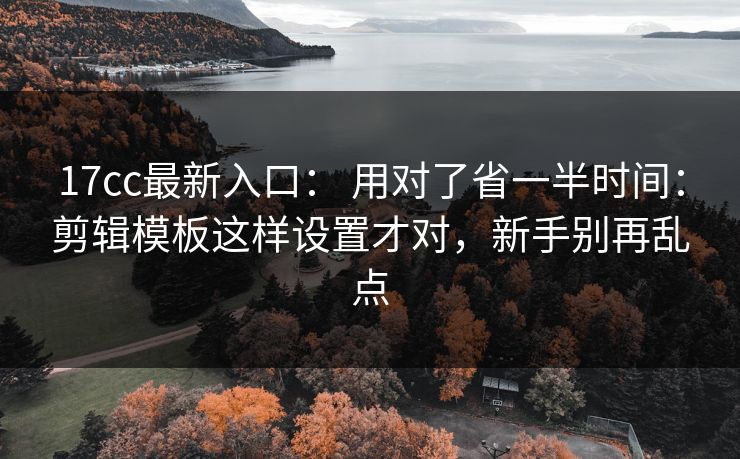 17cc最新入口： 用对了省一半时间：剪辑模板这样设置才对，新手别再乱点