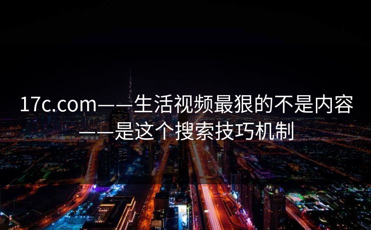17c.com——生活视频最狠的不是内容——是这个搜索技巧机制