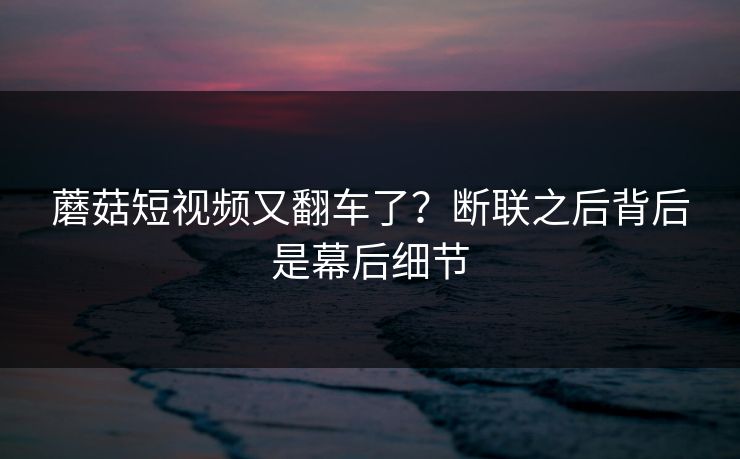 蘑菇短视频又翻车了？断联之后背后是幕后细节