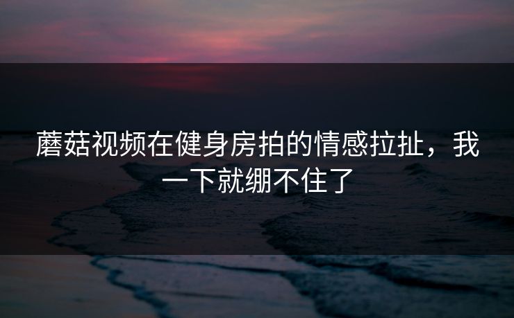 蘑菇视频在健身房拍的情感拉扯，我一下就绷不住了