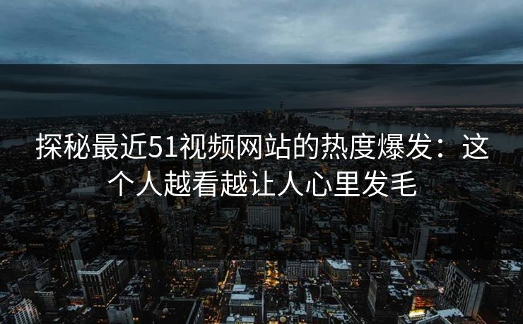 探秘最近51视频网站的热度爆发：这个人越看越让人心里发毛