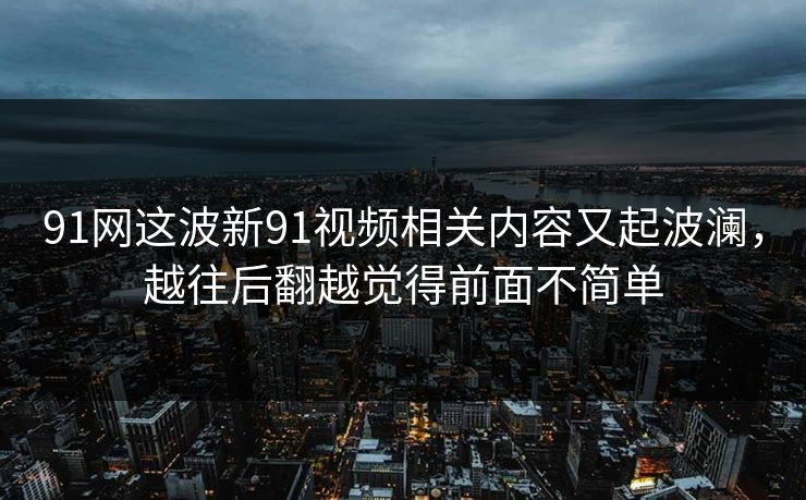 91网这波新91视频相关内容又起波澜，越往后翻越觉得前面不简单