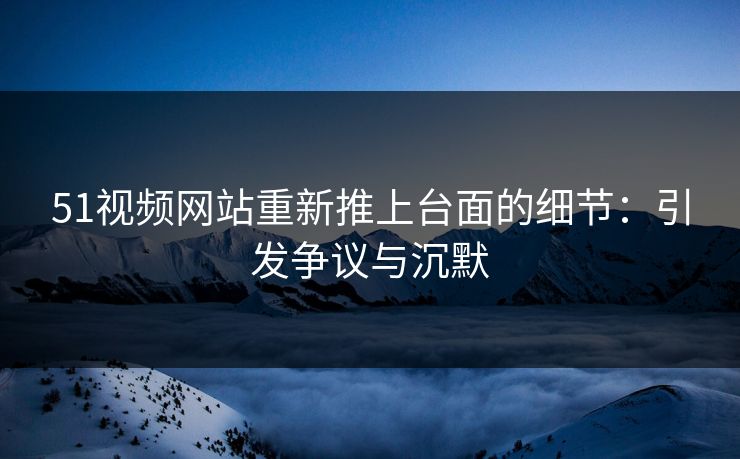 51视频网站重新推上台面的细节：引发争议与沉默