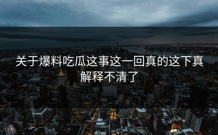 关于爆料吃瓜这事这一回真的这下真解释不清了